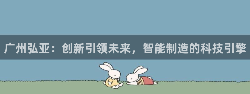 天辰娱乐测速：广州弘亚：创新引领未来，智能制造的科技引擎