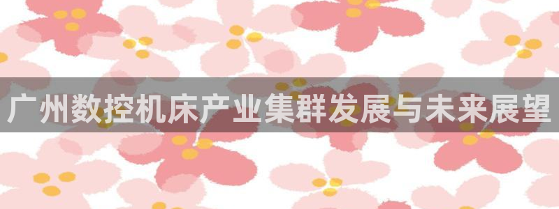 天辰娱乐电话:广州数控机床产业集群发展与未来展望